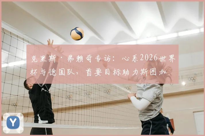 克里斯·弗赖奇专访：心系2026世界杯与德国队，首要目标助力斯图加特锁定欧冠席位