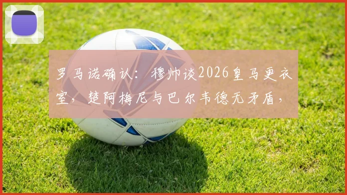 罗马诺确认：穆帅谈2026皇马更衣室，楚阿梅尼与巴尔韦德无矛盾，两人均确定留队