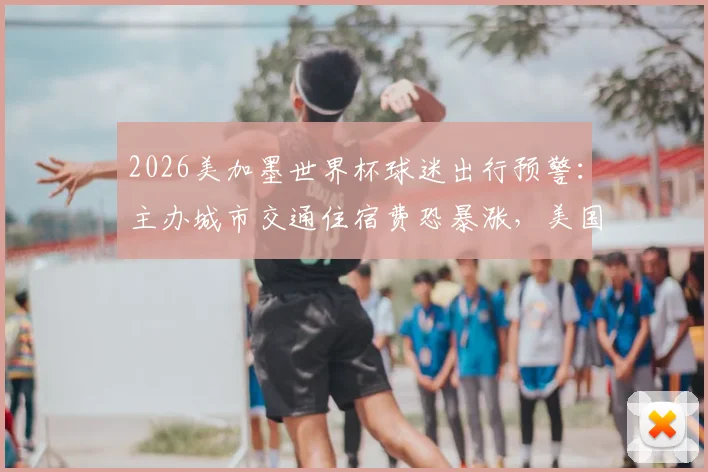 2026美加墨世界杯球迷出行预警:主办城市交通住宿费恐暴涨,美国已要求国际足联介入承担部分费用,这份避坑指南请收好