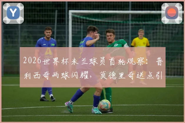 2026世界杯米兰球员首轮观察:普利西奇两球闪耀,莫德里奇送点引热议,全队表现深度复盘