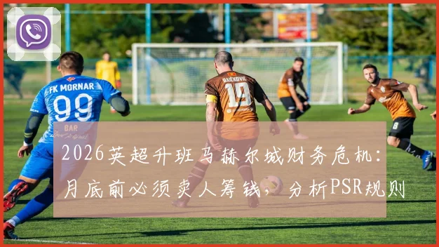 2026英超升班马赫尔城财务危机：月底前必须卖人筹钱，分析PSR规则下潜在扣分风险与自救方案