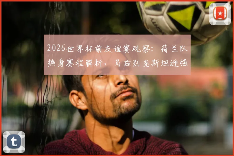 2026世界杯前友谊赛观察：荷兰队热身赛程解析，乌兹别克斯坦迎强敌能否重拾信心？