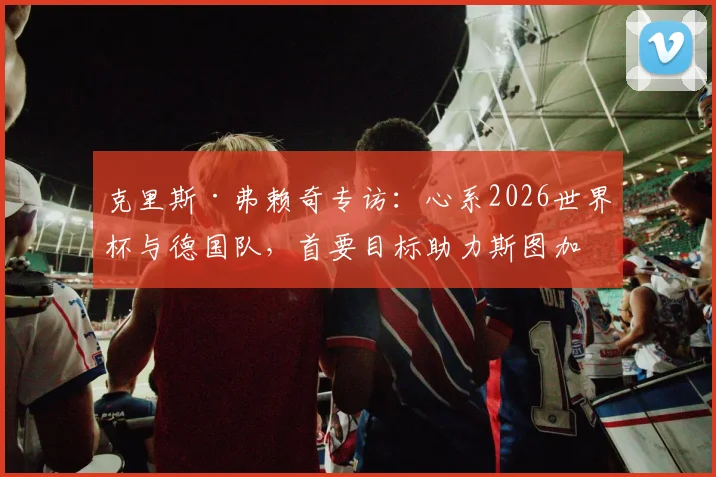克里斯·弗赖奇专访：心系2026世界杯与德国队，首要目标助力斯图加特锁定欧冠席位