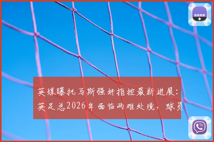 英媒曝托马斯强奸指控最新进展：英足总2026年面临两难处境，球员被迫握手引争议
