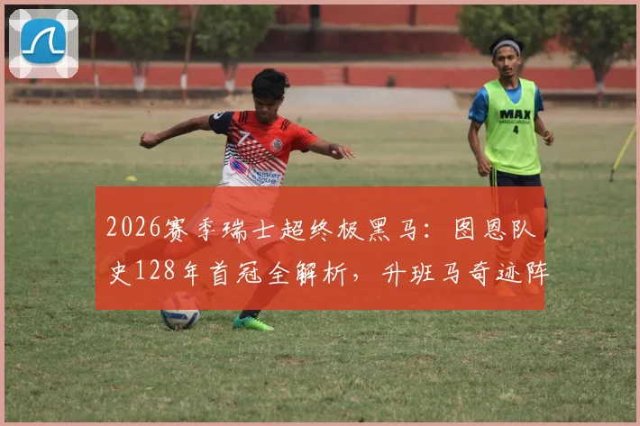 2026赛季瑞士超终极黑马：图恩队史128年首冠全解析，升班马奇迹阵容与战术揭秘，附下赛季欧冠前景展望