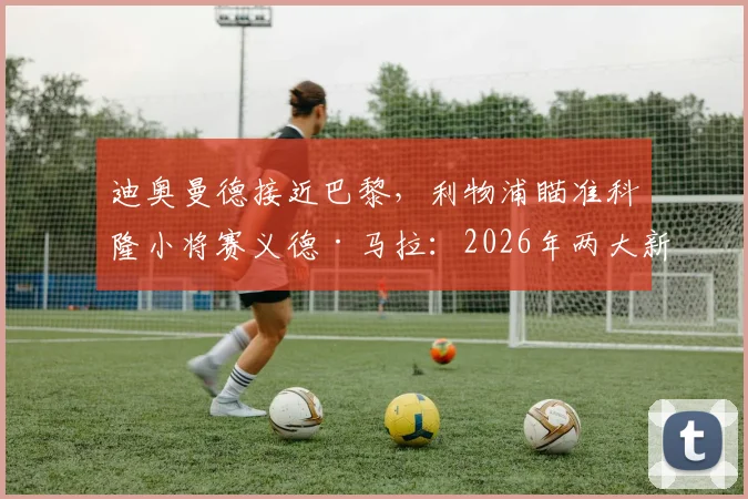 迪奥曼德接近巴黎,利物浦瞄准科隆小将赛义德·马拉:2026年两大新星实力解析与转会动态全追踪