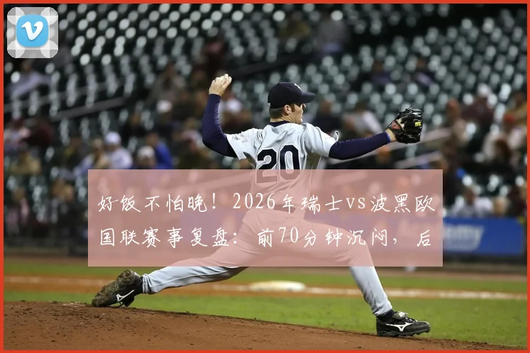 好饭不怕晚！2026年瑞士vs波黑欧国联赛事复盘：前70分钟沉闷，后23分钟狂轰5球上演进球盛宴
