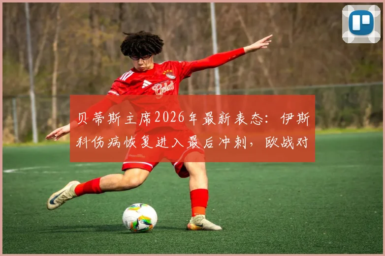 贝蒂斯主席2026年最新表态:伊斯科伤病恢复进入最后冲刺,欧战对阵布拉加胜率预测为五五开