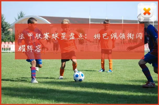 法甲联赛球星盘点：姆巴佩领衔闪耀阵容