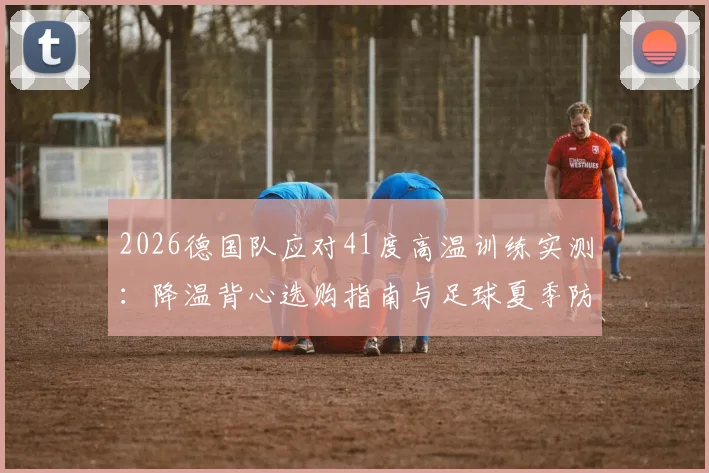2026德国队应对41度高温训练实测：降温背心选购指南与足球夏季防中暑全攻略