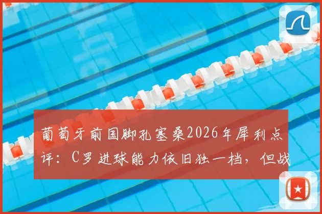 葡萄牙前国脚孔塞桑2026年犀利点评：C罗进球能力依旧独一档，但战术角色已悄然改变