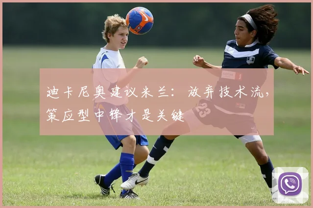 迪卡尼奥建议米兰：放弃技术流，策应型中锋才是关键
