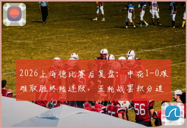 2026上海德比赛后复盘:申花1-0艰难取胜终结连败,五轮战罢积分追平海港背后的战术解析