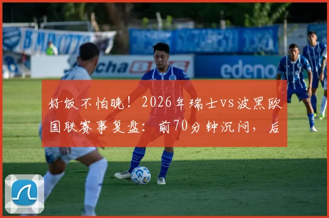 好饭不怕晚！2026年瑞士vs波黑欧国联赛事复盘：前70分钟沉闷，后23分钟狂轰5球上演进球盛宴