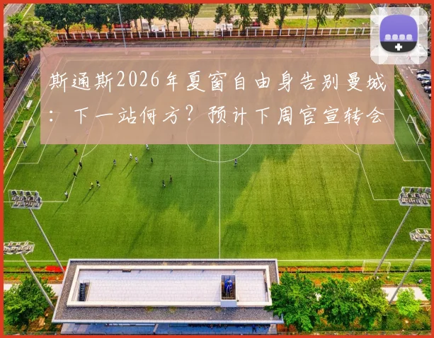 斯通斯2026年夏窗自由身告别曼城：下一站何方？预计下周官宣转会新动态