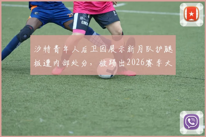沙特青年人后卫因展示新月队护腿板遭内部处分,被踢出2026赛季大名单风波详解