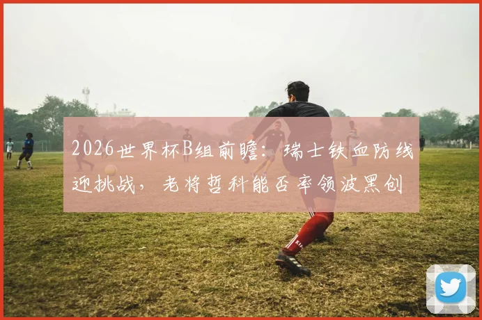 2026世界杯B组前瞻:瑞士铁血防线迎挑战,老将哲科能否率领波黑创造奇迹?