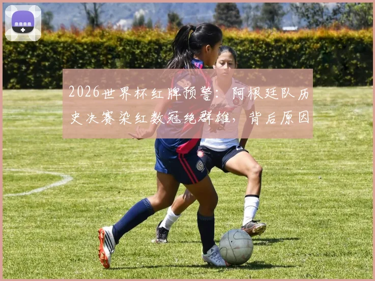 2026世界杯红牌预警：阿根廷队历史决赛染红数冠绝群雄，背后原因与夺冠前景深度分析