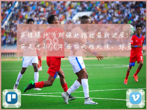 英媒曝托马斯强奸指控最新进展:英足总2026年面临两难处境,球员被迫握手引争议