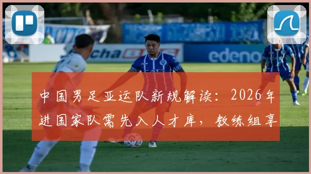 中国男足亚运队新规解读：2026年进国家队需先入人才库，教练组享有一票否决权