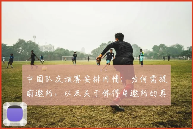 中国队友谊赛安排内情:为何需提前邀约,以及关于佛得角邀约的真相解析