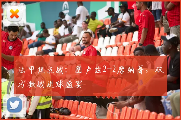 法甲焦点战：图卢兹2-2摩纳哥，双方激战进球盛宴