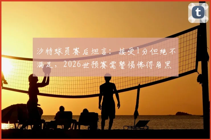 沙特球员赛后坦言:接受1分但绝不满足,2026世预赛需警惕佛得角黑马本色