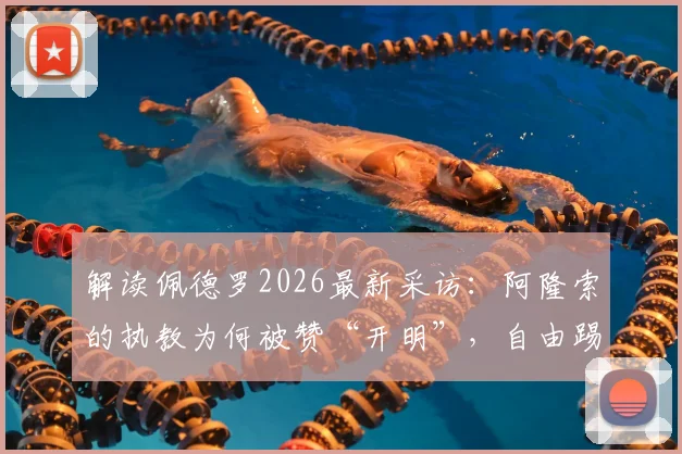 解读佩德罗2026最新采访：阿隆索的执教为何被赞“开明”，自由踢法的背后是信任