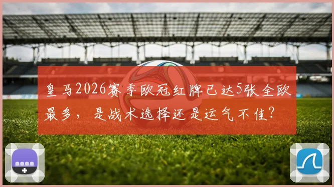 皇马2026赛季欧冠红牌已达5张全欧最多，是战术选择还是运气不佳？背后原因深度剖析
