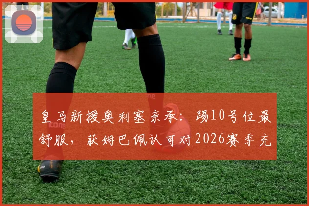 皇马新援奥利塞亲承：踢10号位最舒服，获姆巴佩认可对2026赛季充满期待