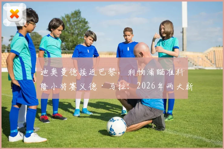 迪奥曼德接近巴黎，利物浦瞄准科隆小将赛义德·马拉：2026年两大新星实力解析与转会动态全追踪