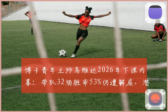 博卡青年主帅乌维达2026年下课内幕：带队32场胜率53%仍遭解雇，潜在接替者与球队未来分析
