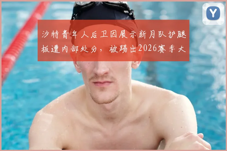 沙特青年人后卫因展示新月队护腿板遭内部处分，被踢出2026赛季大名单风波详解