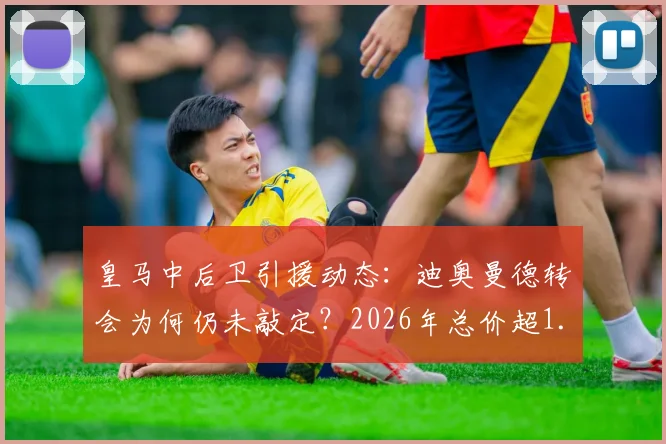 皇马中后卫引援动态：迪奥曼德转会为何仍未敲定？2026年总价超1.2亿欧引热议