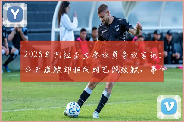 2026年巴拉圭女参议员争议言论：公开道歉却拒向姆巴佩致歉，事件焦点与深层原因解读