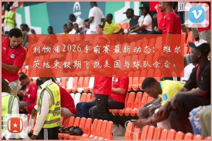 利物浦2026季前赛最新动态：维尔茨结束假期飞抵美国与球队会合，正式加入集训大名单