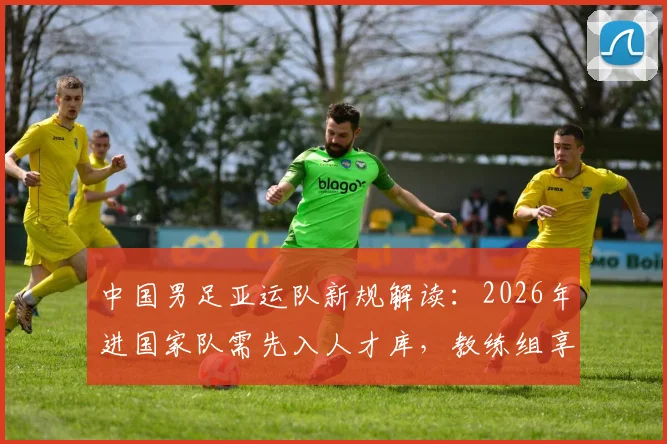 中国男足亚运队新规解读：2026年进国家队需先入人才库，教练组享有一票否决权