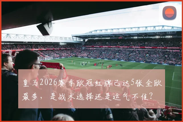 皇马2026赛季欧冠红牌已达5张全欧最多,是战术选择还是运气不佳?背后原因深度剖析