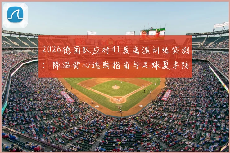 2026德国队应对41度高温训练实测：降温背心选购指南与足球夏季防中暑全攻略