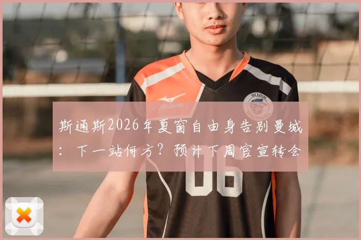 斯通斯2026年夏窗自由身告别曼城：下一站何方？预计下周官宣转会新动态