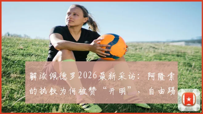 解读佩德罗2026最新采访：阿隆索的执教为何被赞“开明”，自由踢法的背后是信任