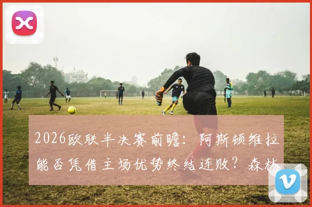2026欧联半决赛前瞻：阿斯顿维拉能否凭借主场优势终结连败？森林队加练点球引发热议