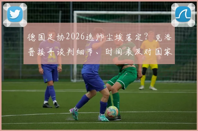 德国足协2026选帅尘埃落定？克洛普接手谈判细节、时间表及对国家队战术影响全面分析