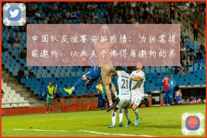 中国队友谊赛安排内情：为何需提前邀约，以及关于佛得角邀约的真相解析