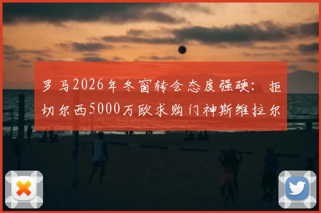 罗马2026年冬窗转会态度强硬：拒切尔西5000万欧求购门神斯维拉尔，加价亦不出售