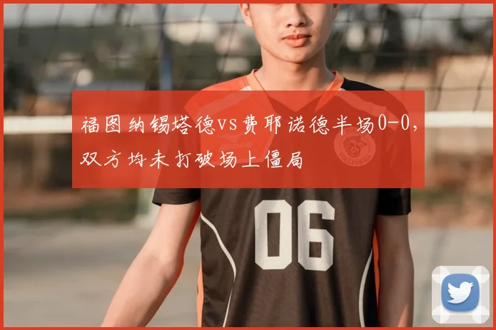 福图纳锡塔德vs费耶诺德半场0-0，双方均未打破场上僵局