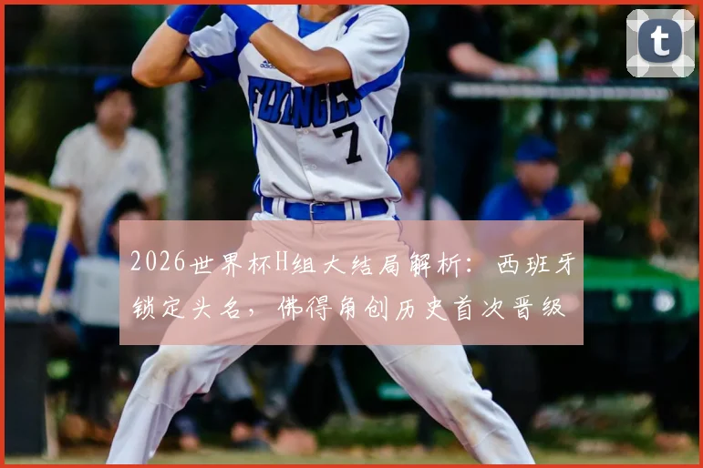 2026世界杯H组大结局解析:西班牙锁定头名,佛得角创历史首次晋级,乌拉圭为何意外出局?