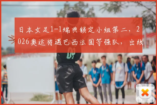 日本女足1-1瑞典锁定小组第二,2026奥运将遇巴西法国等强队,出线前景深度解读