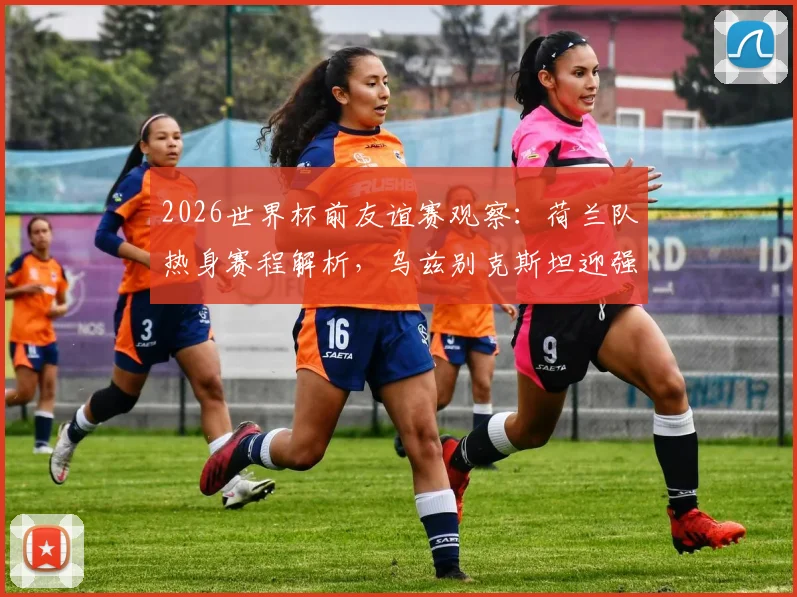2026世界杯前友谊赛观察:荷兰队热身赛程解析,乌兹别克斯坦迎强敌能否重拾信心?