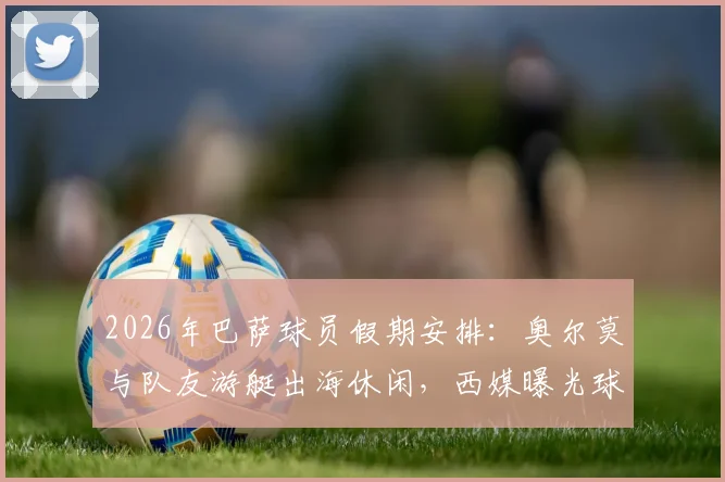 2026年巴萨球员假期安排：奥尔莫与队友游艇出海休闲，西媒曝光球员赛后放松瞬间